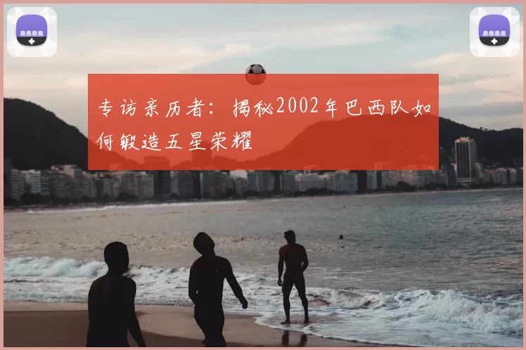 专访亲历者：揭秘2002年巴西队如何锻造五星荣耀
