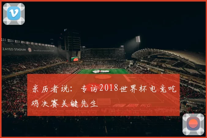 亲历者说:专访2018世界杯电竞吃鸡决赛关键先生