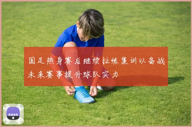 国足热身赛后继续拉练集训以备战未来赛事提升球队实力