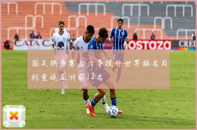 国足热身赛后力争提升世界排名目标重返亚洲前12名