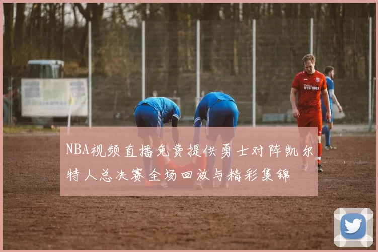 NBA视频直播免费提供勇士对阵凯尔特人总决赛全场回放与精彩集锦