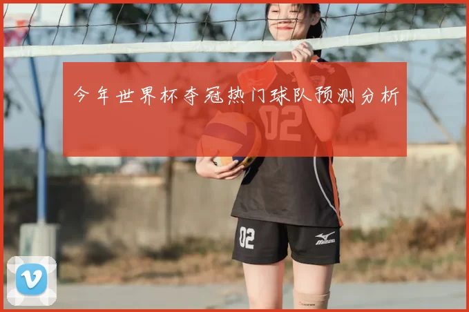 今年世界杯夺冠热门球队预测分析