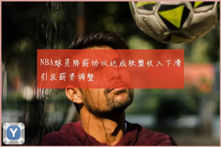 NBA球员降薪协议达成联盟收入下滑引发薪资调整
