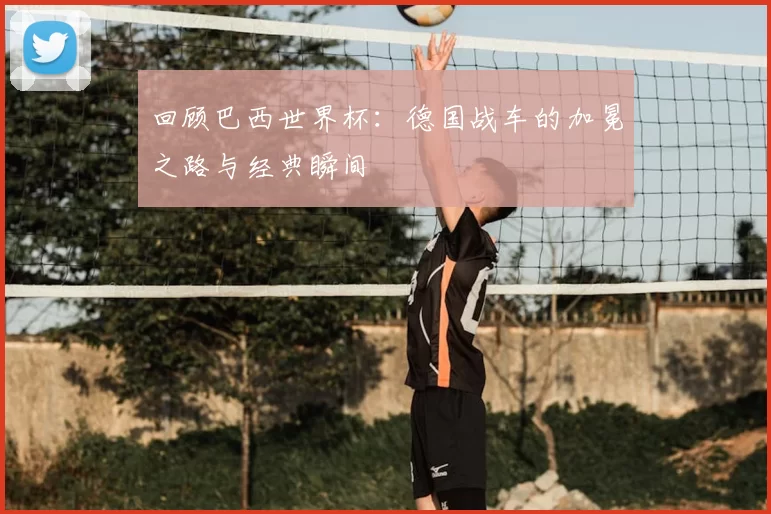 回顾巴西世界杯:德国战车的加冕之路与经典瞬间