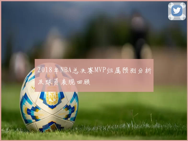 2018年NBA总决赛MVP归属预测分析及球员表现回顾