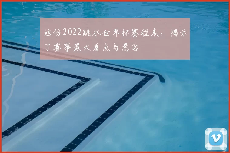 这份2022跳水世界杯赛程表，揭示了赛事最大看点与悬念