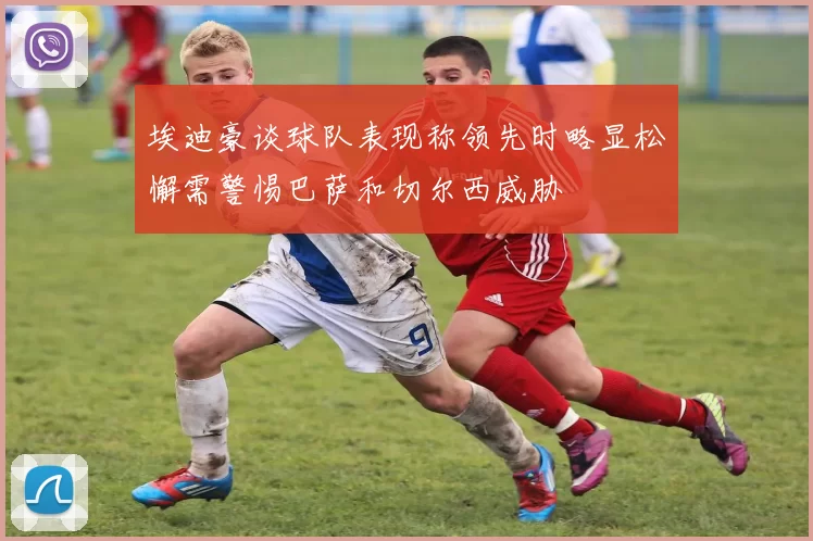 埃迪豪谈球队表现称领先时略显松懈需警惕巴萨和切尔西威胁