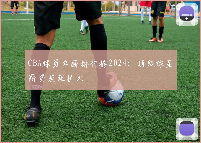 CBA球员年薪排行榜2024:顶级球星薪资差距扩大