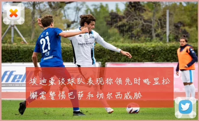 埃迪豪谈球队表现称领先时略显松懈需警惕巴萨和切尔西威胁