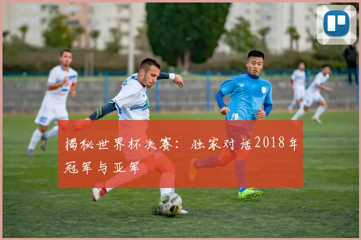 揭秘世界杯决赛：独家对话2018年冠军与亚军