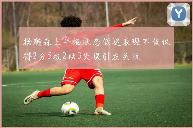杨瀚森上半场状态低迷表现不佳仅得2分5板2助3失误引发关注