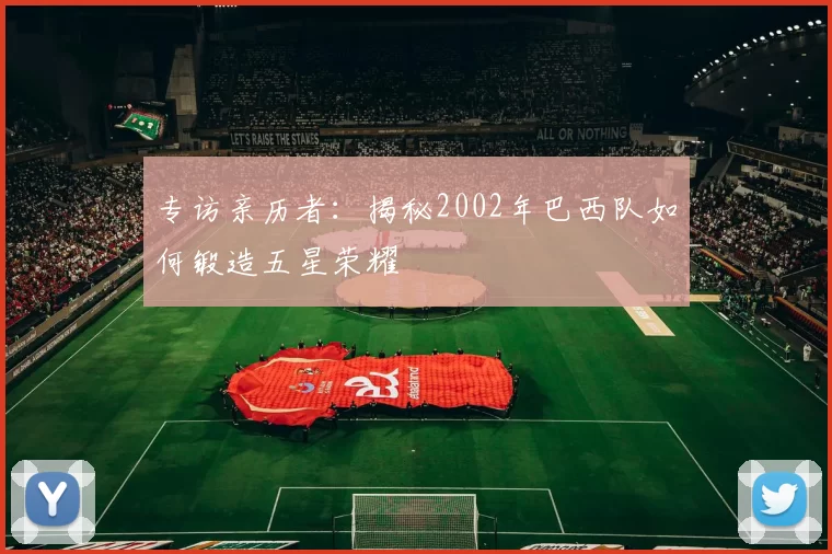 专访亲历者:揭秘2002年巴西队如何锻造五星荣耀