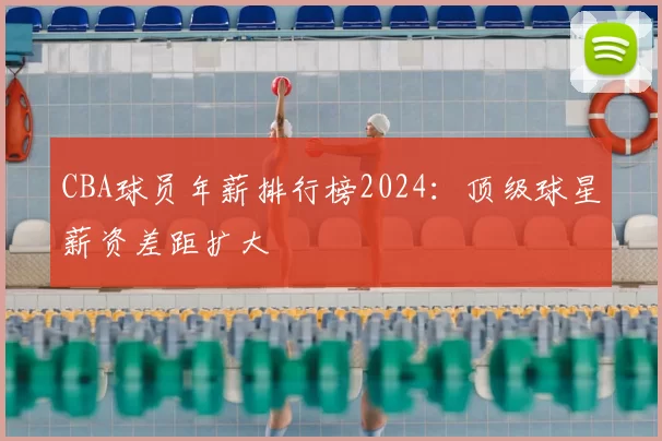 CBA球员年薪排行榜2024：顶级球星薪资差距扩大