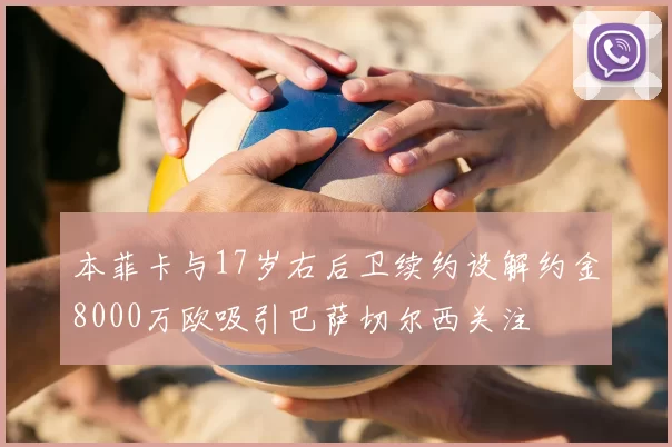 本菲卡与17岁右后卫续约设解约金8000万欧吸引巴萨切尔西关注