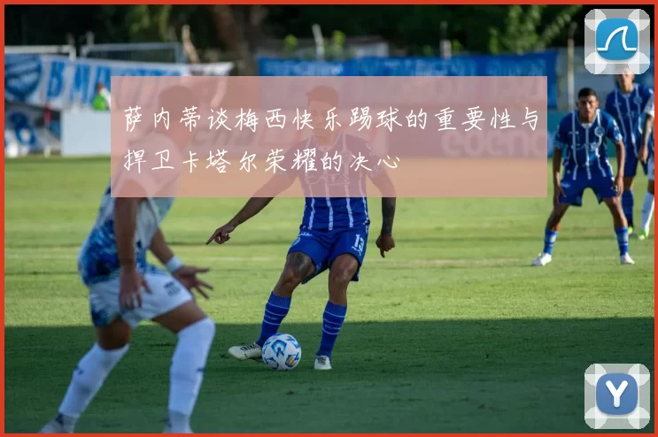萨内蒂谈梅西快乐踢球的重要性与捍卫卡塔尔荣耀的决心