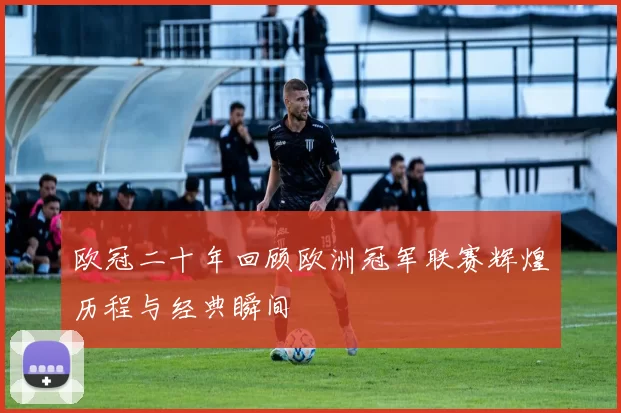 欧冠二十年回顾欧洲冠军联赛辉煌历程与经典瞬间