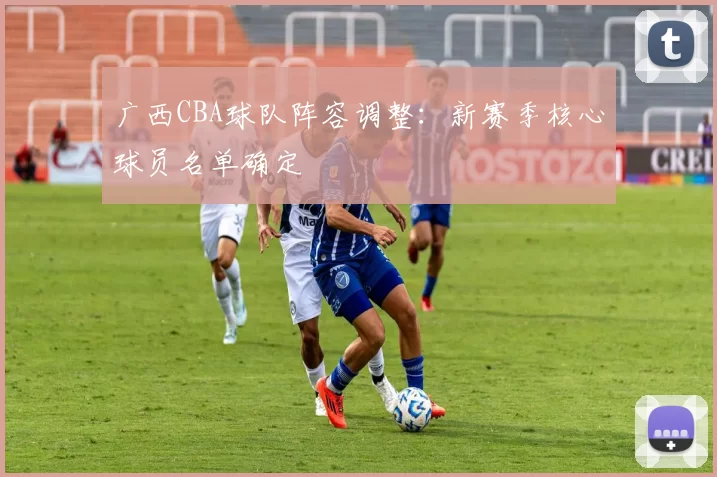 广西CBA球队阵容调整：新赛季核心球员名单确定