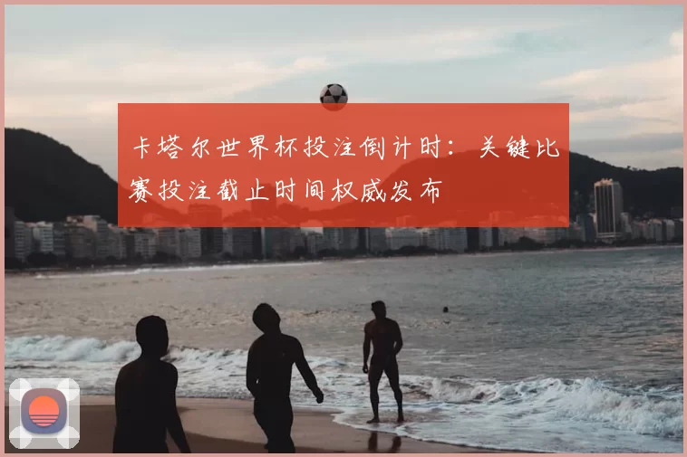 卡塔尔世界杯投注倒计时:关键比赛投注截止时间权威发布
