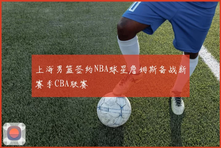 上海男篮签约NBA球星詹姆斯备战新赛季CBA联赛