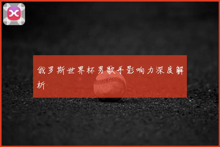 俄罗斯世界杯男歌手影响力深度解析