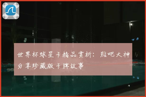 世界杯球星卡精品赏析:贴吧大神分享珍藏版卡牌故事