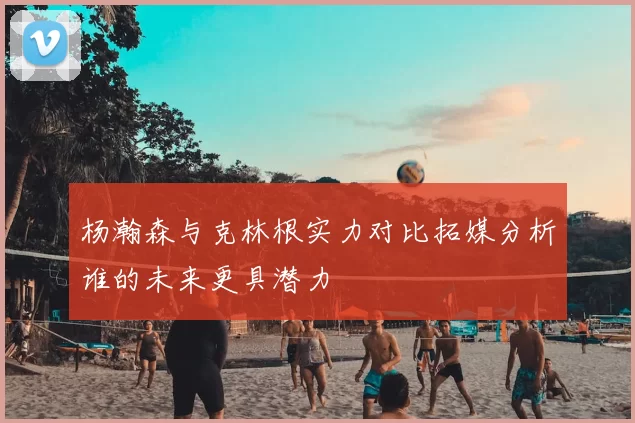 杨瀚森与克林根实力对比拓媒分析谁的未来更具潜力