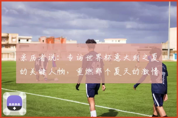 亲历者说:专访世界杯意大利之夏的关键人物,重燃那个夏天的激情