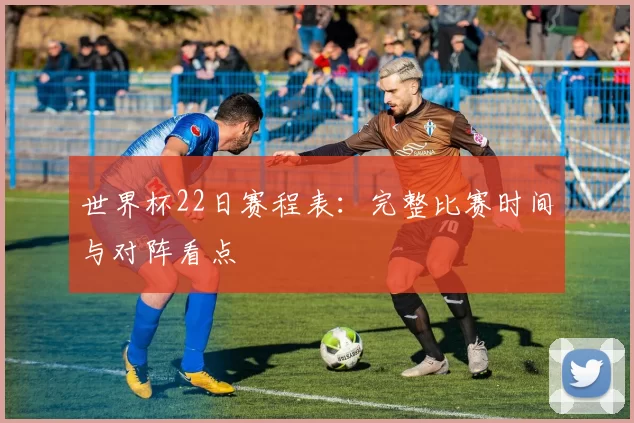 世界杯22日赛程表:完整比赛时间与对阵看点