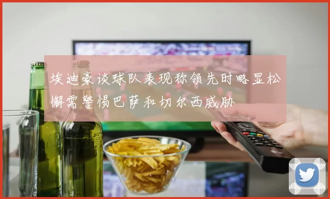 埃迪豪谈球队表现称领先时略显松懈需警惕巴萨和切尔西威胁