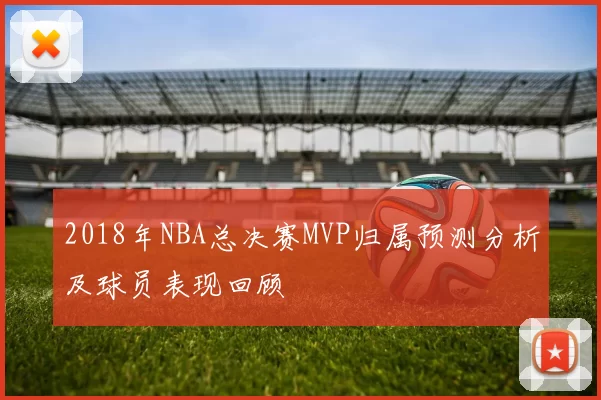 2018年NBA总决赛MVP归属预测分析及球员表现回顾