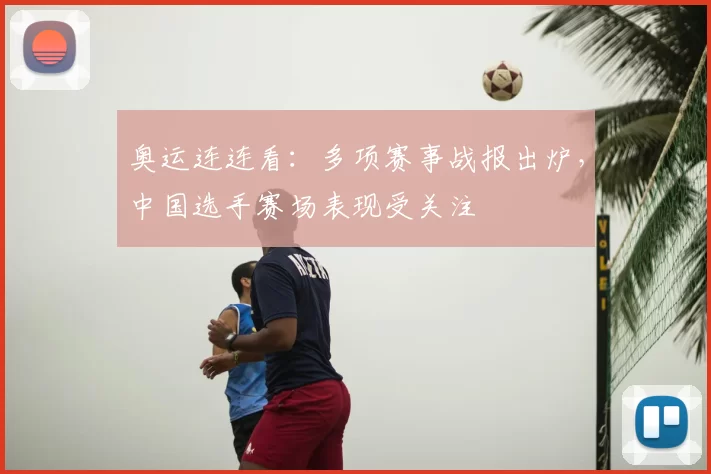 奥运连连看:多项赛事战报出炉,中国选手赛场表现受关注