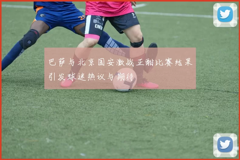 巴萨与北京国安激战正酣比赛结果引发球迷热议与期待