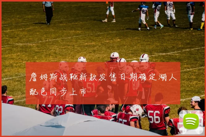 詹姆斯战靴新款发售日期确定湖人配色同步上市