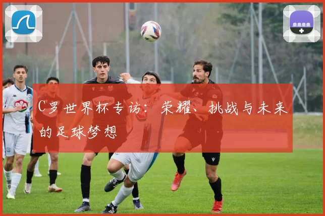 C罗世界杯专访：荣耀、挑战与未来的足球梦想