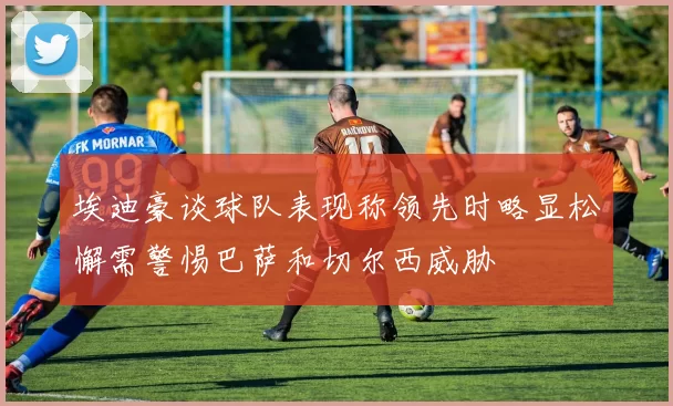 埃迪豪谈球队表现称领先时略显松懈需警惕巴萨和切尔西威胁