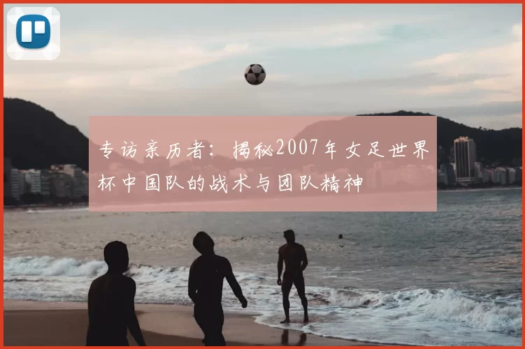 专访亲历者：揭秘2007年女足世界杯中国队的战术与团队精神