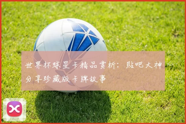 世界杯球星卡精品赏析:贴吧大神分享珍藏版卡牌故事