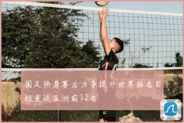 国足热身赛后力争提升世界排名目标重返亚洲前12名