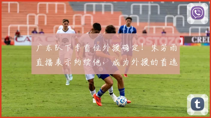 广东队下季首位外援确定！朱芳雨直播表示约续他，成为外援的首选
