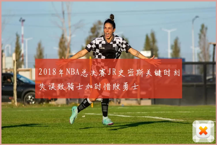 2018年NBA总决赛JR史密斯关键时刻失误致骑士加时惜败勇士