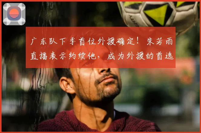 广东队下季首位外援确定!朱芳雨直播表示约续他,成为外援的首选