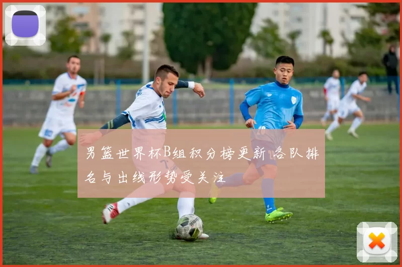 男篮世界杯B组积分榜更新 各队排名与出线形势受关注