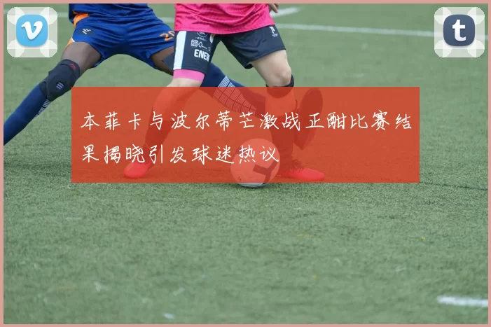 本菲卡与波尔蒂芒激战正酣比赛结果揭晓引发球迷热议