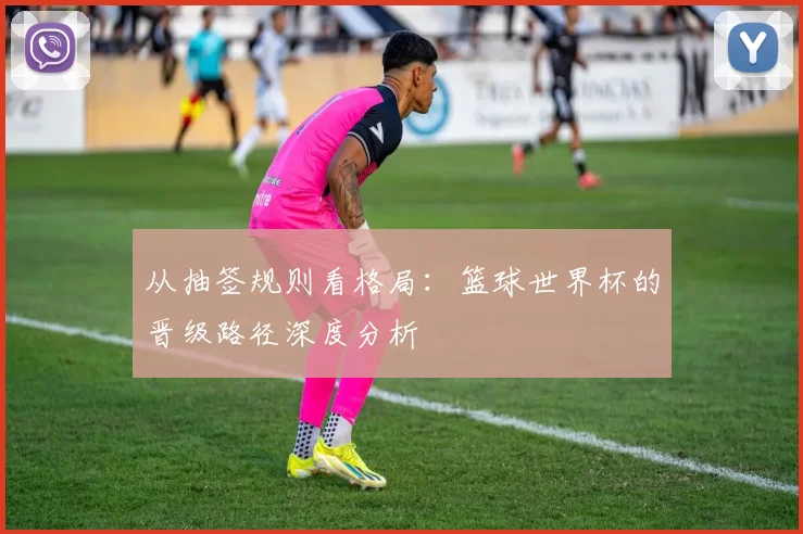 从抽签规则看格局：篮球世界杯的晋级路径深度分析
