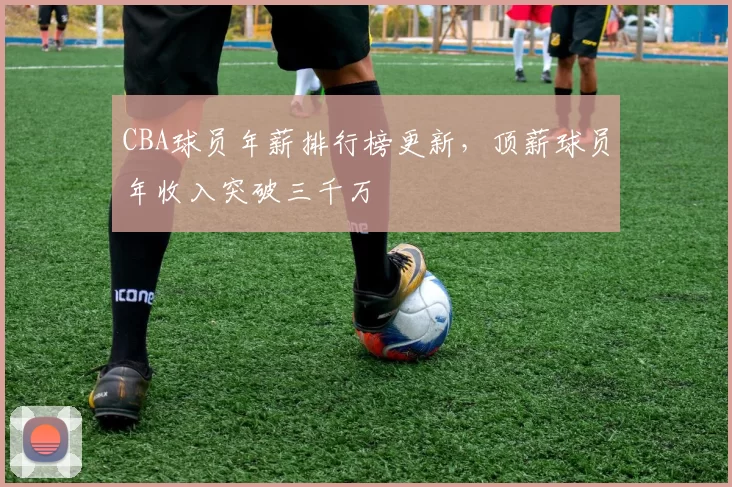 CBA球员年薪排行榜更新,顶薪球员年收入突破三千万