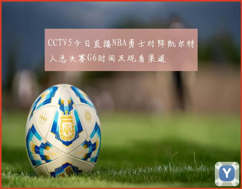 CCTV5今日直播NBA勇士对阵凯尔特人总决赛G6时间及观看渠道
