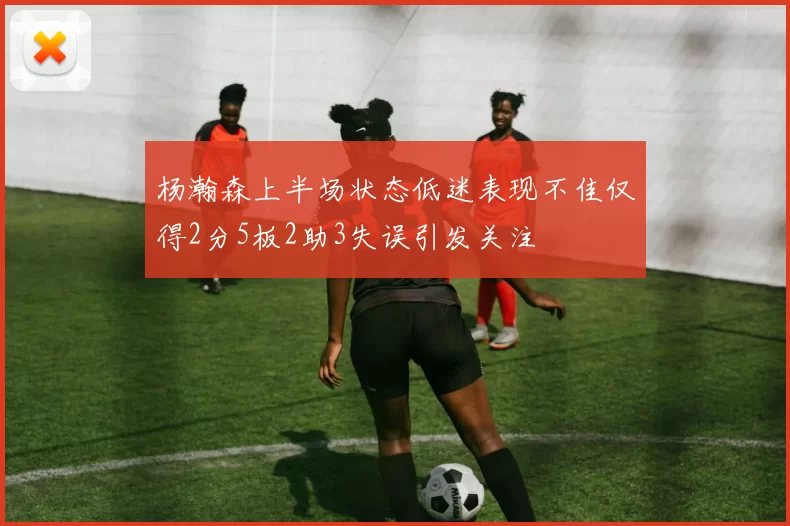 杨瀚森上半场状态低迷表现不佳仅得2分5板2助3失误引发关注