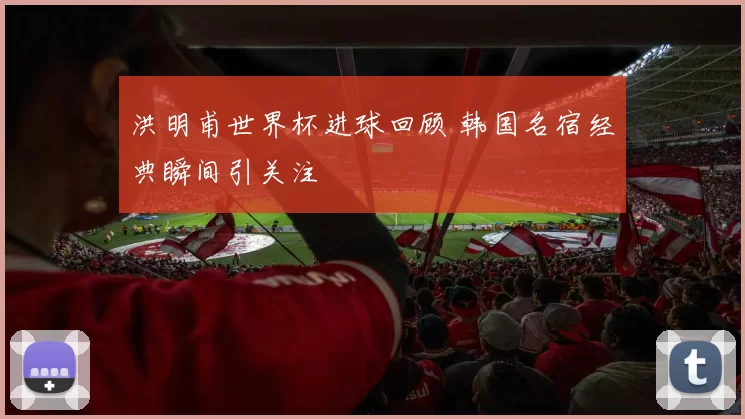 洪明甫世界杯进球回顾 韩国名宿经典瞬间引关注