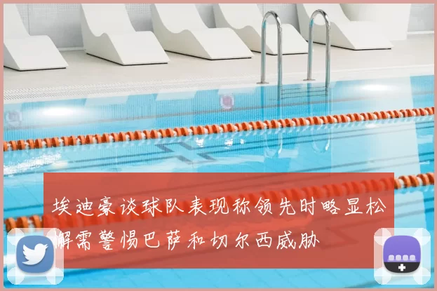 埃迪豪谈球队表现称领先时略显松懈需警惕巴萨和切尔西威胁
