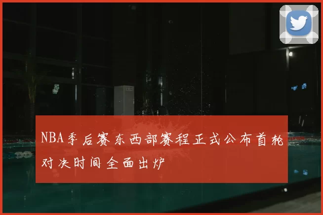 NBA季后赛东西部赛程正式公布首轮对决时间全面出炉